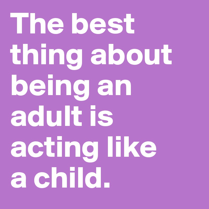 The best thing about being an adult is acting like 
a child. 