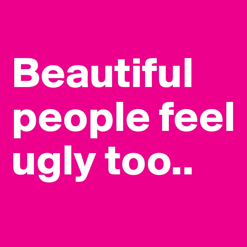 
Beautiful people feel ugly too..
