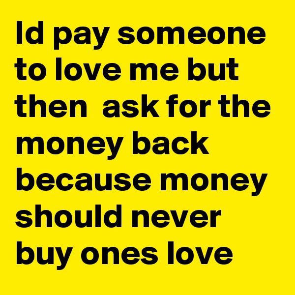 Id pay someone to love me but then  ask for the money back because money should never buy ones love 