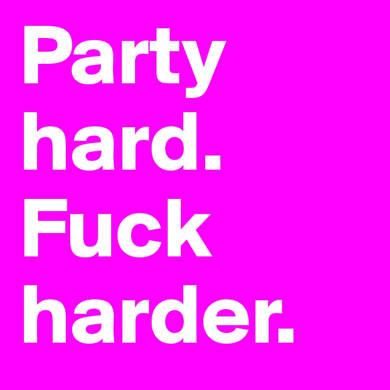 Party hard.
Fuck harder.