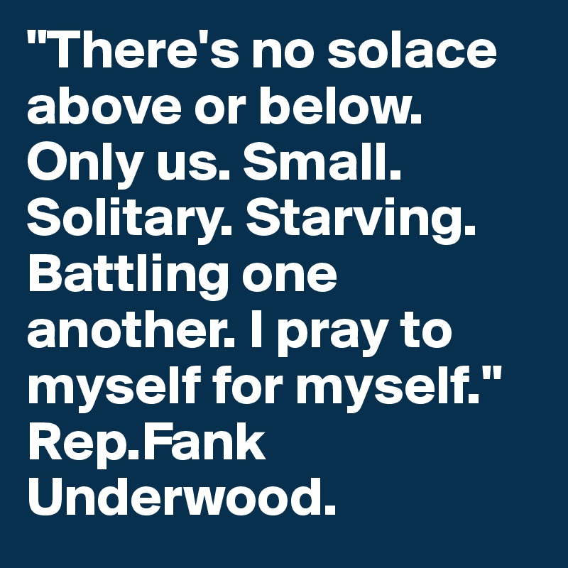 "There's no solace above or below. Only us. Small. Solitary. Starving. Battling one another. I pray to myself for myself."
Rep.Fank Underwood.