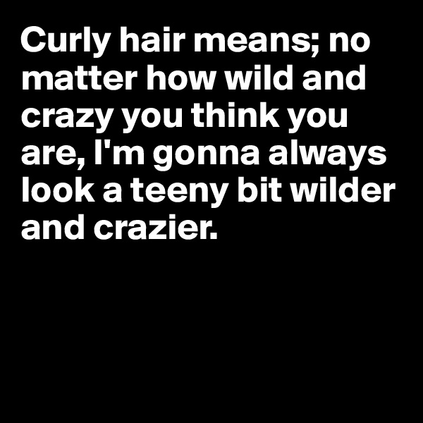 Curly hair means; no matter how wild and crazy you think you are, I'm gonna always look a teeny bit wilder and crazier.



