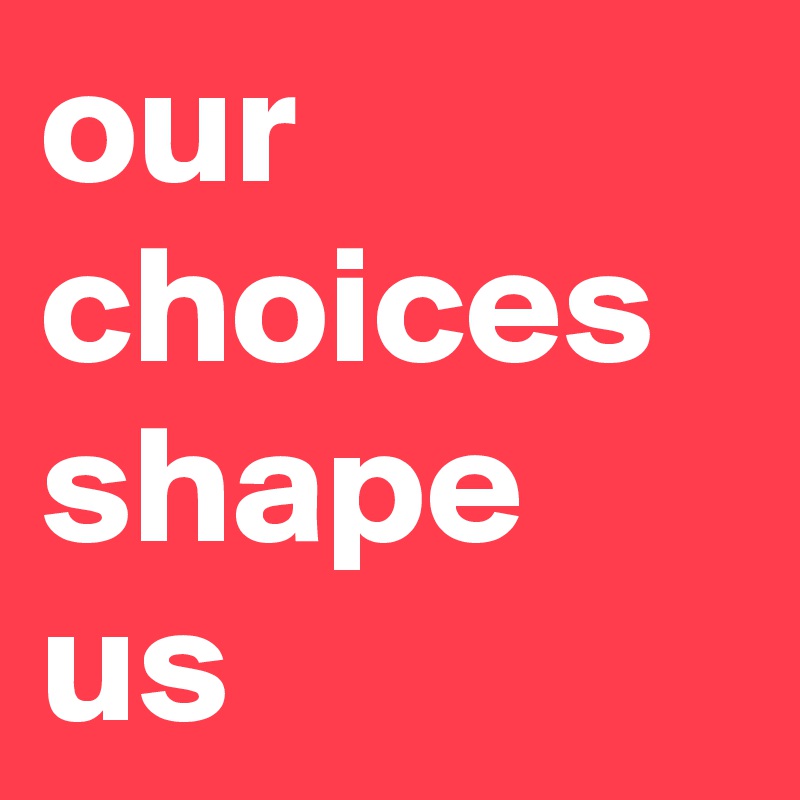 our choices shape us