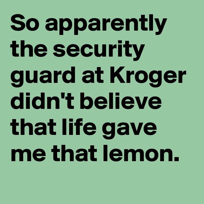 So apparently the security guard at Kroger didn't believe that life gave me that lemon. 
