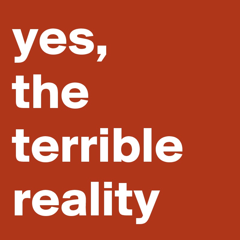 yes, 
the terrible reality