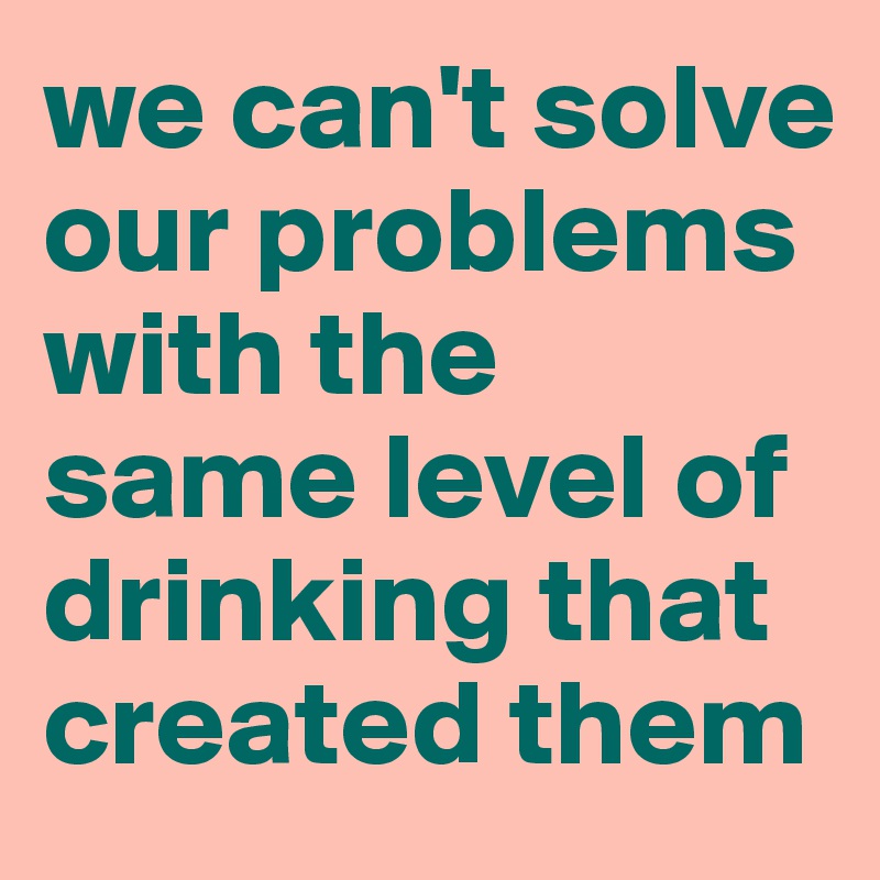 we can't solve our problems with the same level of drinking that created them