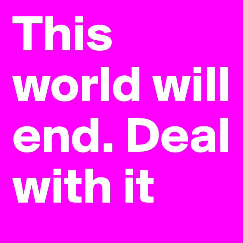 This world will end. Deal with it