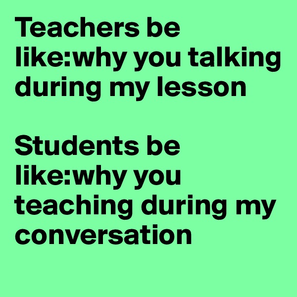 Teachers be like:why you talking during my lesson

Students be like:why you teaching during my conversation 