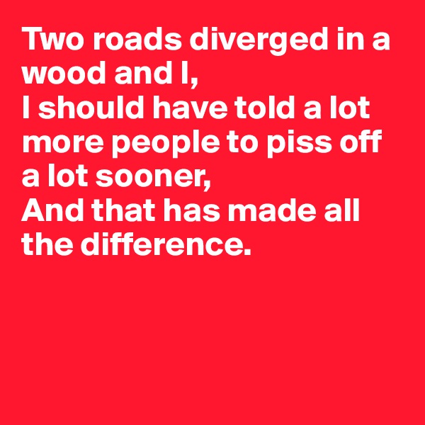 Two roads diverged in a wood and I, 
I should have told a lot more people to piss off a lot sooner,
And that has made all the difference. 



