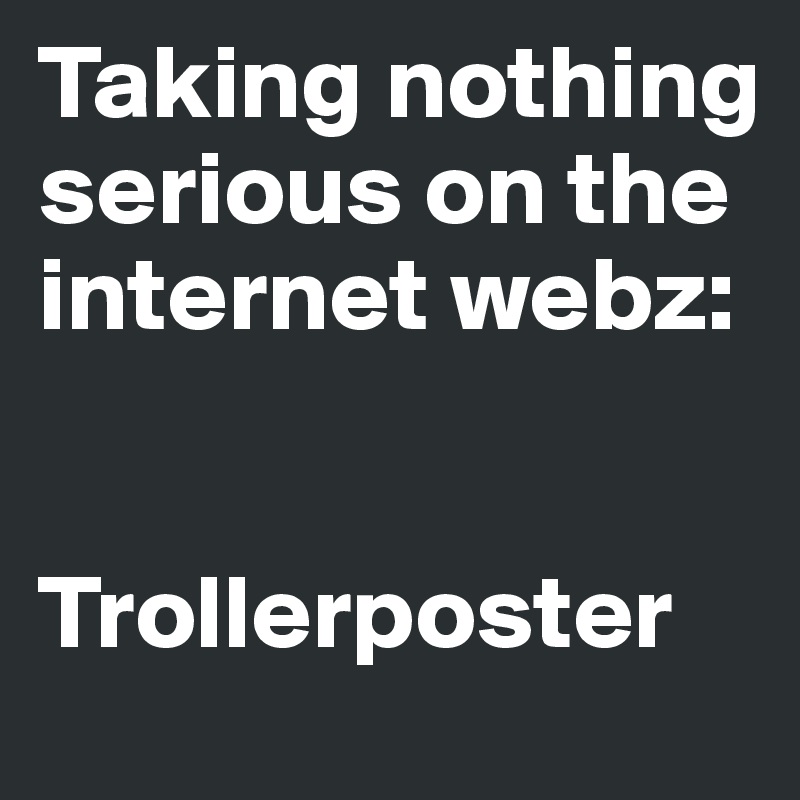 Taking nothing serious on the internet webz: 


Trollerposter