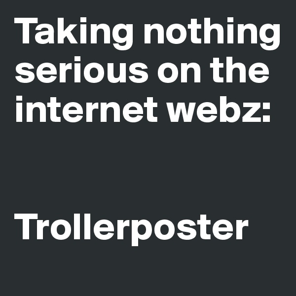 Taking nothing serious on the internet webz: 


Trollerposter