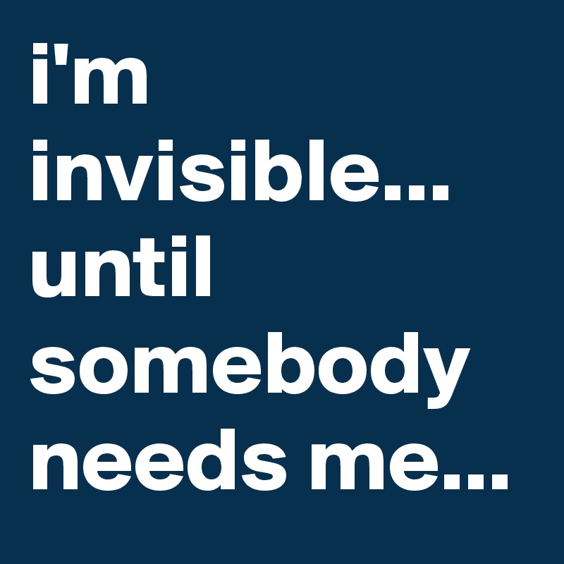 i'm invisible...
until somebody needs me...