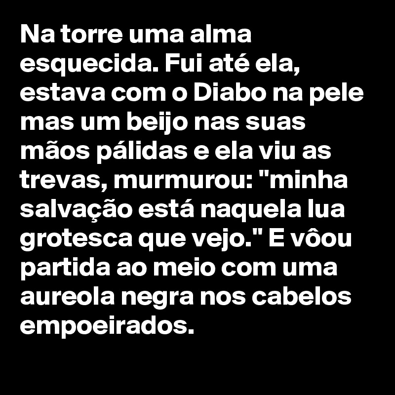 Na torre uma alma esquecida. Fui até ela, estava com o Diabo na pele mas um beijo nas suas mãos pálidas e ela viu as trevas, murmurou: "minha salvação está naquela lua grotesca que vejo." E vôou partida ao meio com uma aureola negra nos cabelos empoeirados.