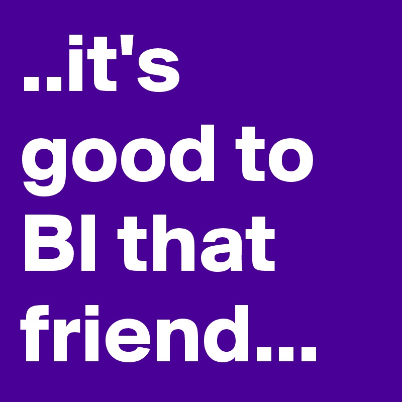 ..it's good to BI that friend...