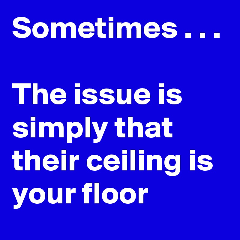 Sometimes . . .

The issue is simply that their ceiling is your floor