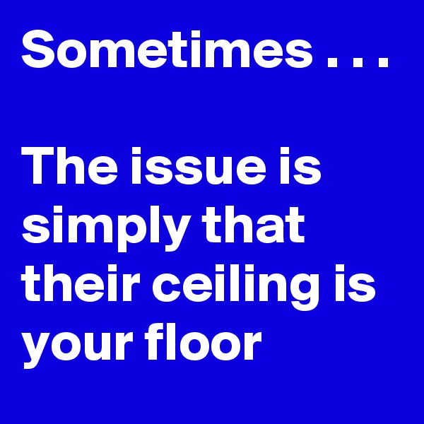 Sometimes . . .

The issue is simply that their ceiling is your floor