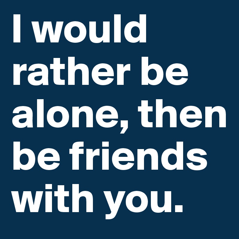 I would rather be alone, then be friends with you. 