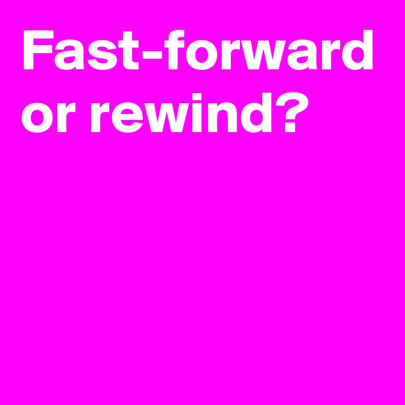 Fast-forward or rewind?


