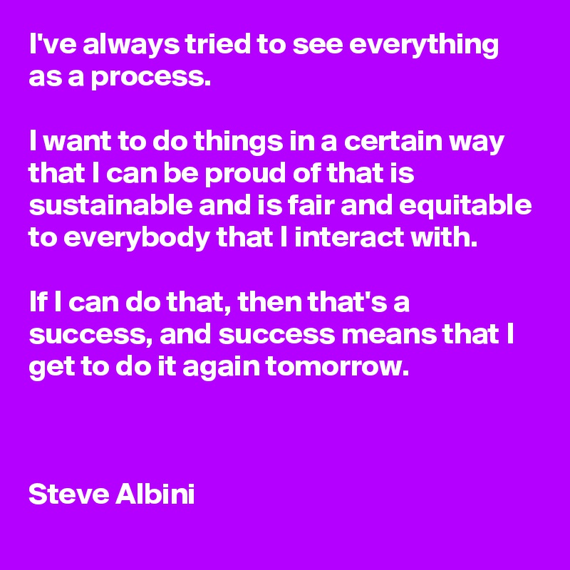 I've always tried to see everything as a process.

I want to do things in a certain way that I can be proud of that is sustainable and is fair and equitable to everybody that I interact with. 

If I can do that, then that's a success, and success means that I get to do it again tomorrow.

         

Steve Albini