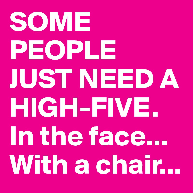 SOME PEOPLE JUST NEED A HIGH-FIVE. In the face... With a chair...