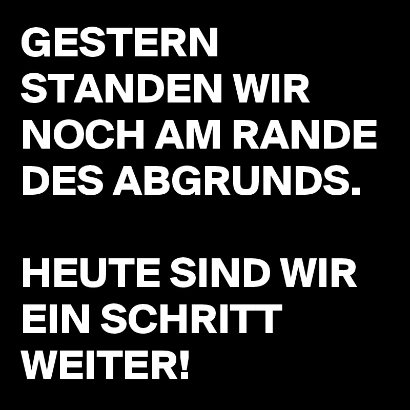 GESTERN STANDEN WIR NOCH AM RANDE DES ABGRUNDS.

HEUTE SIND WIR EIN SCHRITT WEITER!