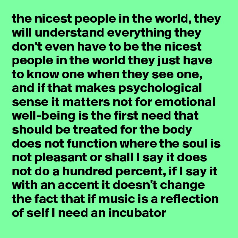 the nicest people in the world, they will understand everything they don't even have to be the nicest people in the world they just have to know one when they see one, and if that makes psychological sense it matters not for emotional well-being is the first need that should be treated for the body does not function where the soul is not pleasant or shall I say it does not do a hundred percent, if I say it with an accent it doesn't change the fact that if music is a reflection of self I need an incubator
