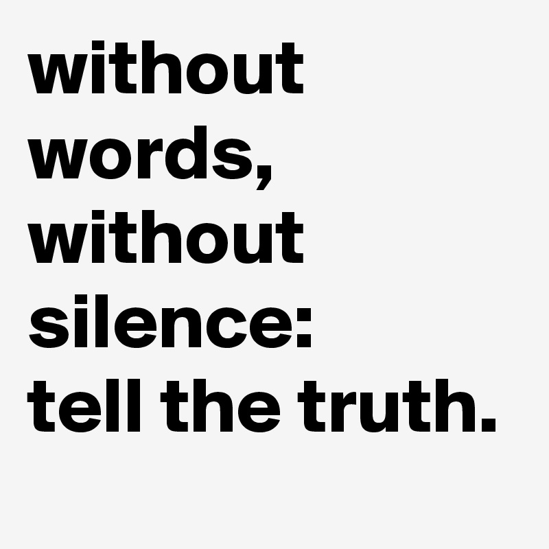 without words,
without silence:
tell the truth.
