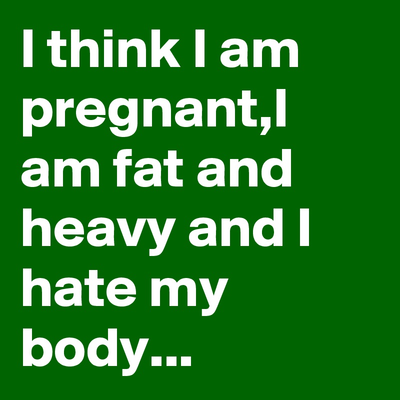 I think I am pregnant,I am fat and heavy and I hate my body...