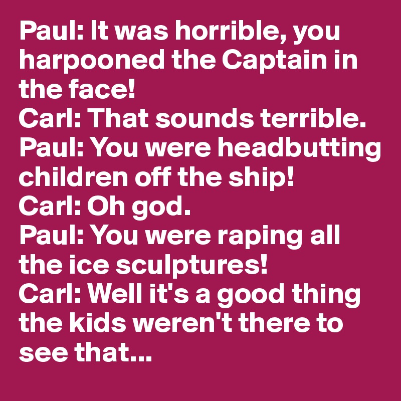 Paul: It was horrible, you harpooned the Captain in the face!
Carl: That sounds terrible.
Paul: You were headbutting children off the ship!
Carl: Oh god.
Paul: You were raping all the ice sculptures!
Carl: Well it's a good thing the kids weren't there to see that...