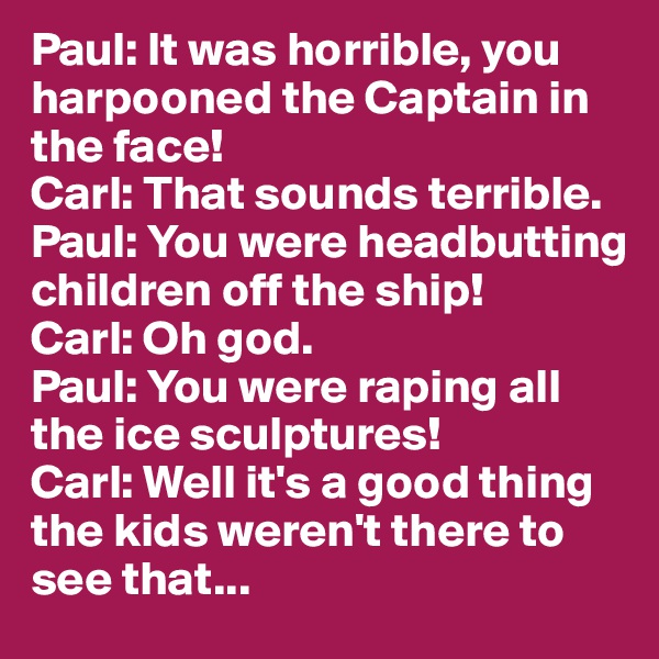 Paul: It was horrible, you harpooned the Captain in the face!
Carl: That sounds terrible.
Paul: You were headbutting children off the ship!
Carl: Oh god.
Paul: You were raping all the ice sculptures!
Carl: Well it's a good thing the kids weren't there to see that...