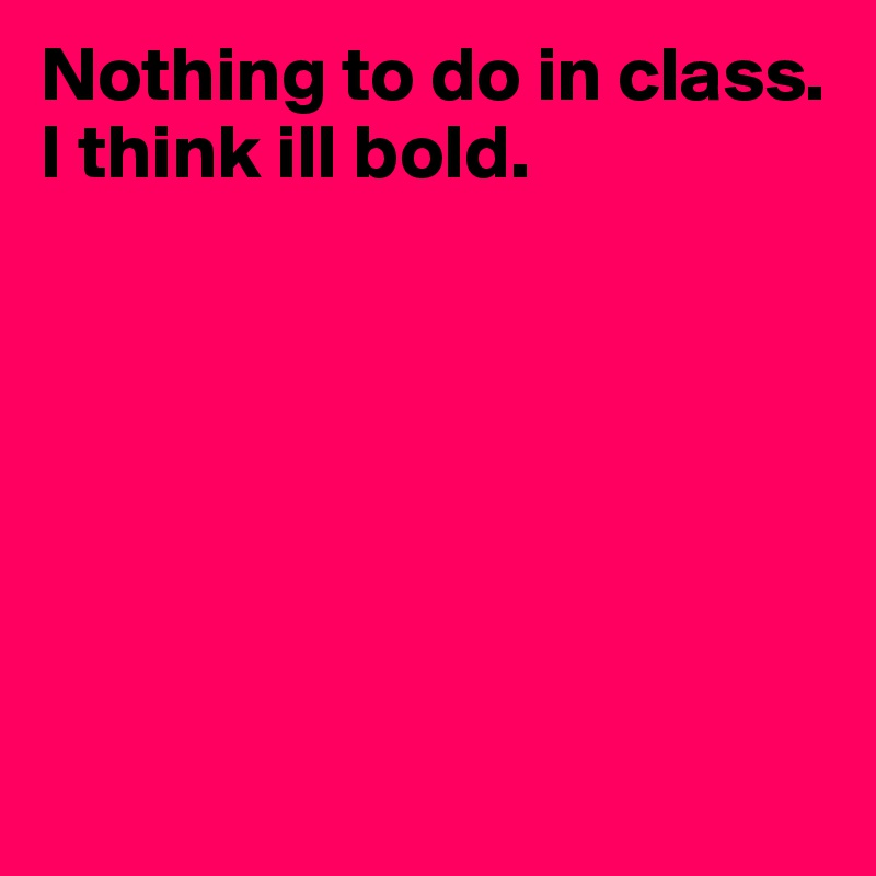 Nothing to do in class.   I think ill bold.                       







