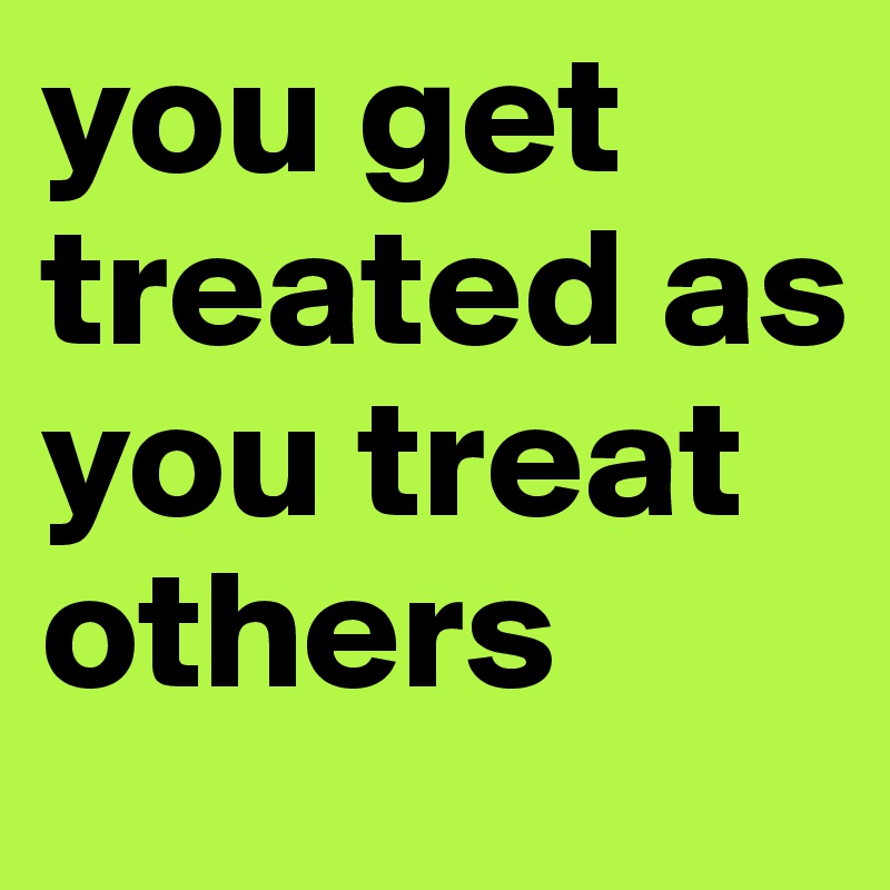 you get treated as you treat others