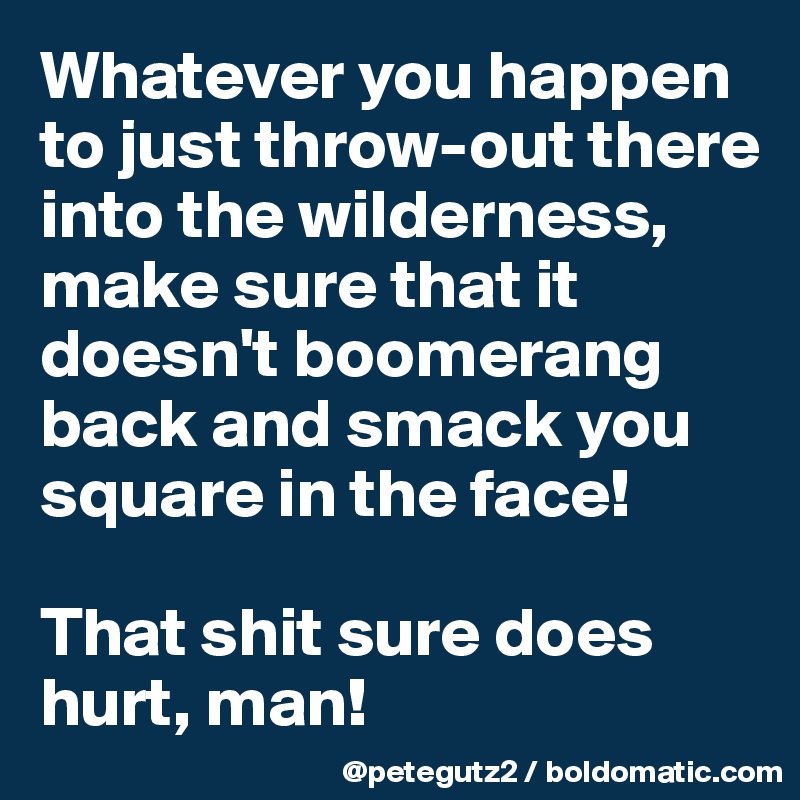 Whatever you happen to just throw-out there into the wilderness, make sure that it doesn't boomerang back and smack you square in the face! 

That shit sure does hurt, man!