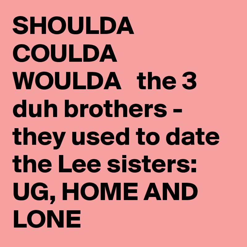 SHOULDA  COULDA  WOULDA   the 3 duh brothers - they used to date the Lee sisters: UG, HOME AND LONE