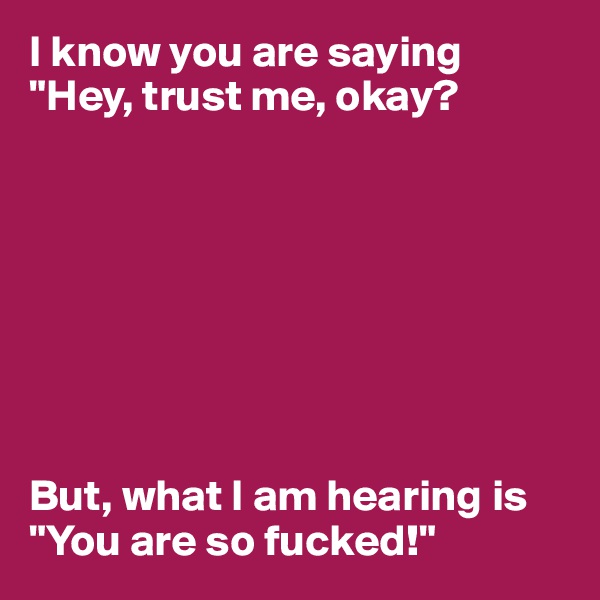 I know you are saying "Hey, trust me, okay?








But, what I am hearing is "You are so fucked!"