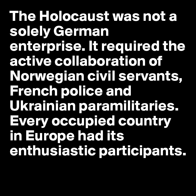 The Holocaust was not a solely German enterprise. It required the active collaboration of Norwegian civil servants, French police and Ukrainian paramilitaries. Every occupied country in Europe had its enthusiastic participants.