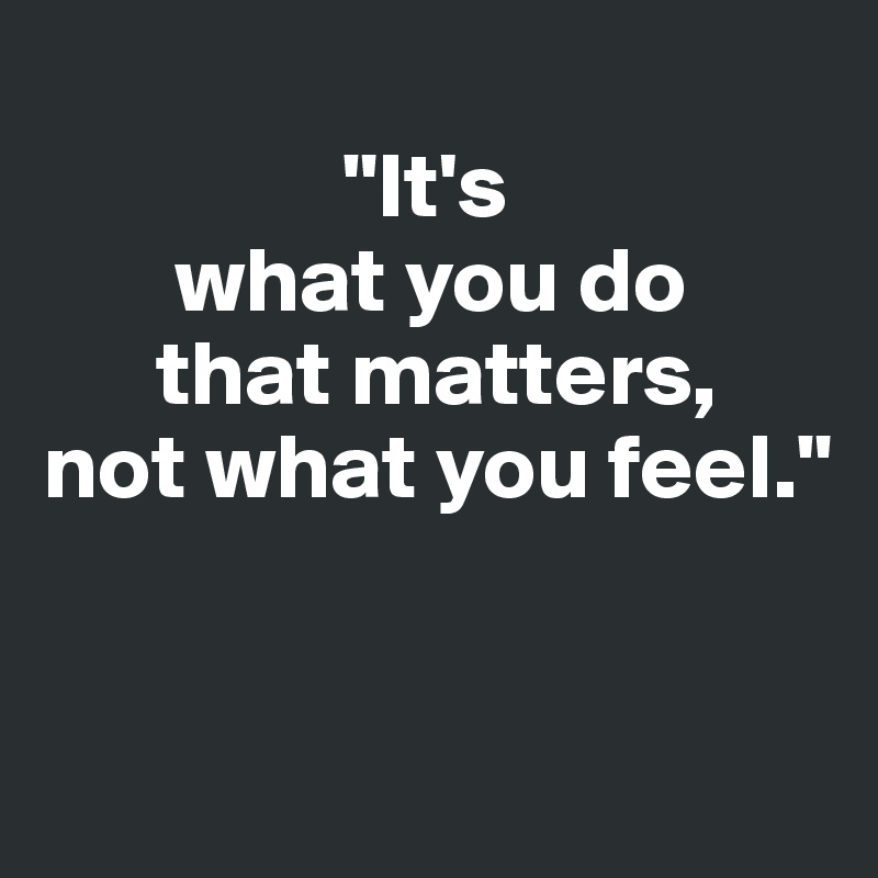 
                "It's
       what you do
      that matters, 
not what you feel."


