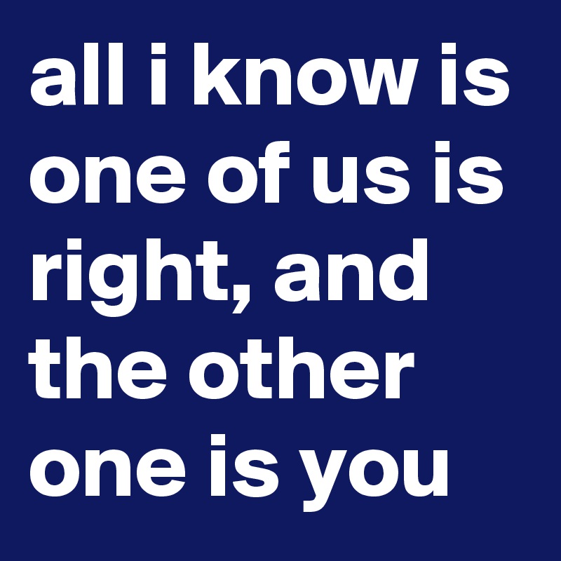 All I Know Is One Of Us Is Right And The Other One Is You Post By Ozziesmith On Boldomatic