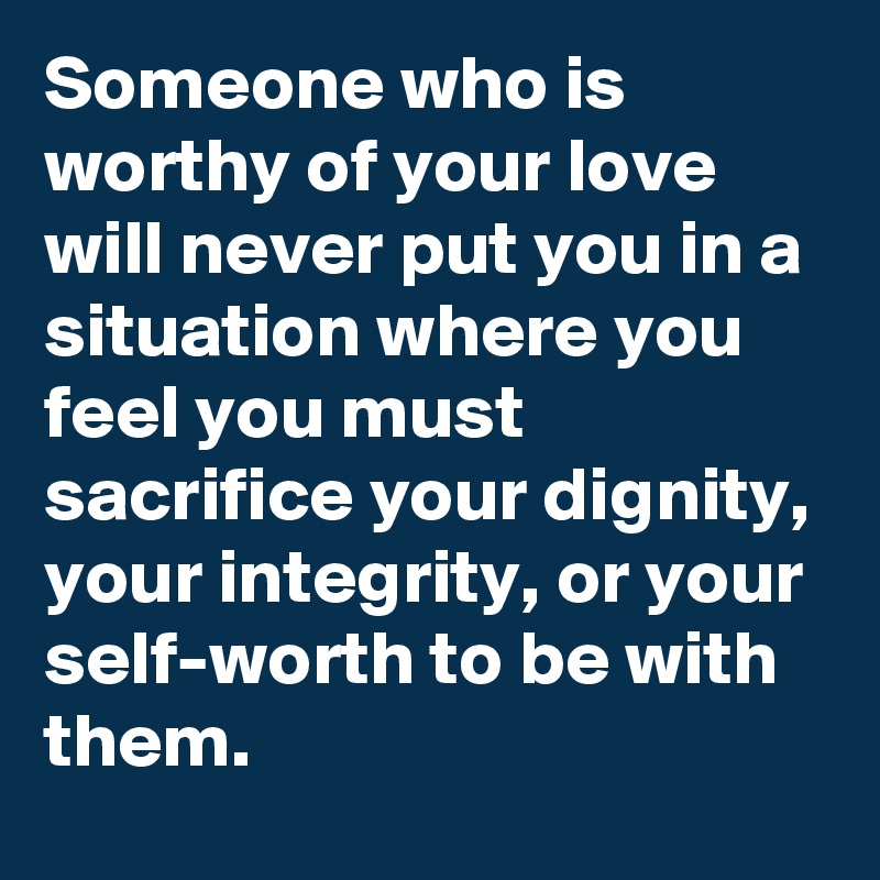 Someone who is worthy of your love will never put you in a situation where you feel you must sacrifice your dignity, your integrity, or your self-worth to be with them. 