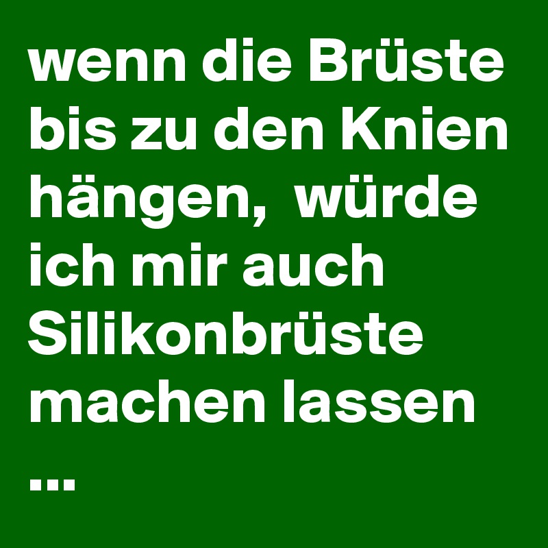 wenn die Brüste bis zu den Knien hängen,  würde ich mir auch Silikonbrüste machen lassen
...