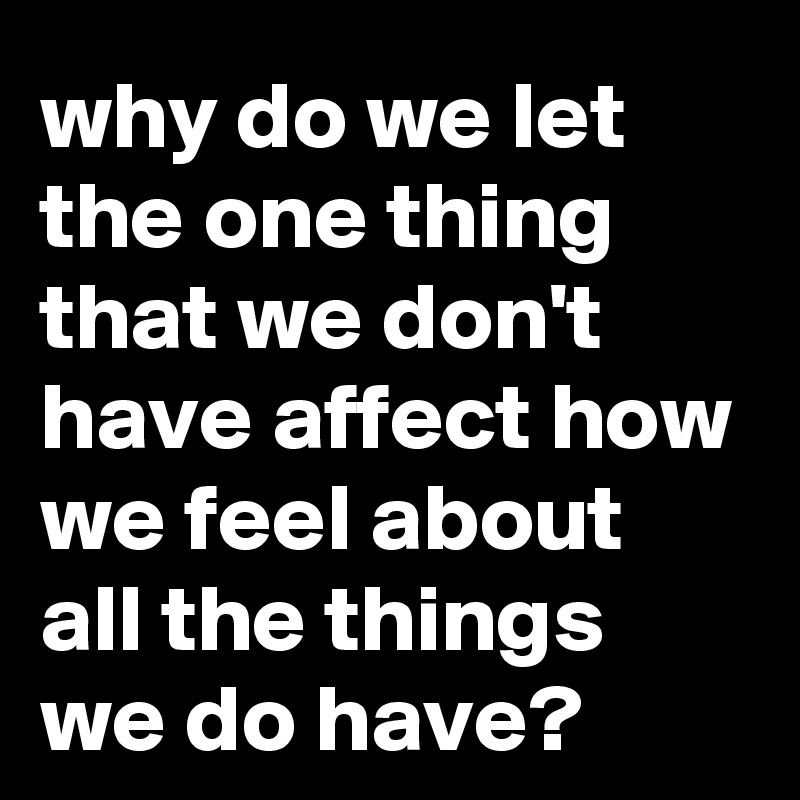 why do we let the one thing that we don't have affect how we feel about all the things we do have?