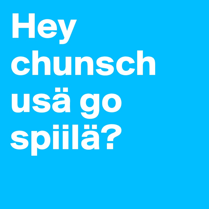 Hey chunsch usä go spiilä?
