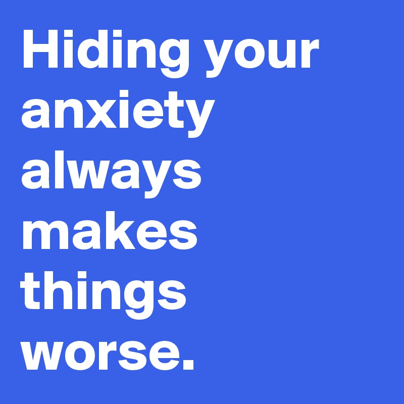 Hiding your anxiety always makes things worse.