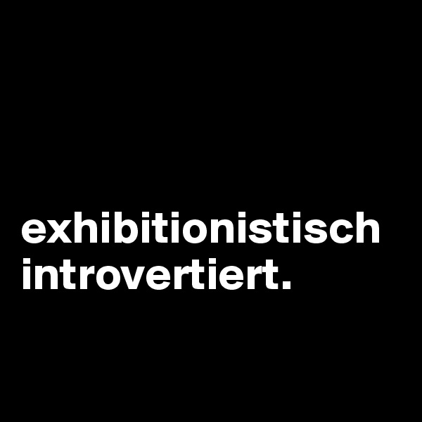 



exhibitionistisch introvertiert.

