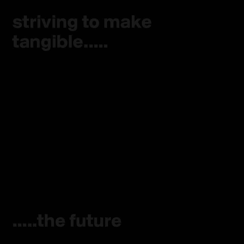 striving to make tangible.....








.....the future