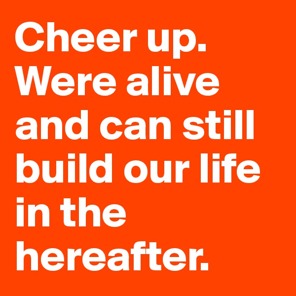 Cheer up. Were alive and can still build our life in the hereafter.
