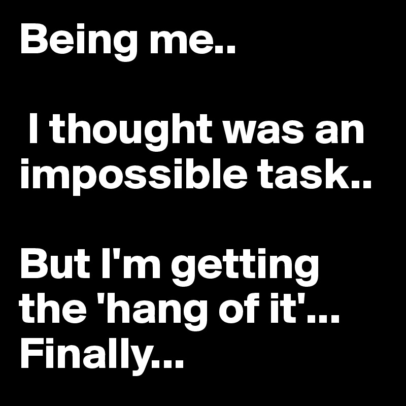 Being me..

 I thought was an impossible task..

But I'm getting  the 'hang of it'...
Finally...