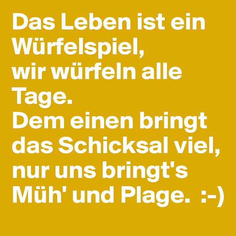 Das Leben ist ein Würfelspiel, 
wir würfeln alle Tage. 
Dem einen bringt das Schicksal viel,
nur uns bringt's Müh' und Plage.  :-)