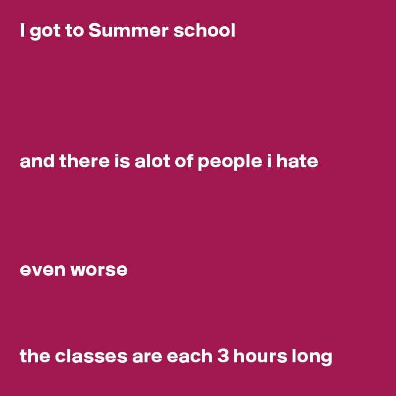 I got to Summer school





and there is alot of people i hate




even worse



the classes are each 3 hours long
