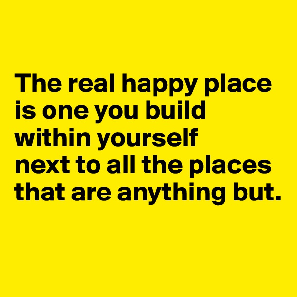 

The real happy place is one you build within yourself 
next to all the places that are anything but.

